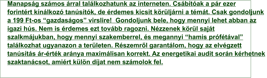 Manapság számos árral találkozhatunk az interneten. Csábítóak a pár ezer  forintért kínálkozó tanúsítók, de érdemes kicsit körüljárni a témát. Csak gondoljunk  a 199 Ft-os “gazdaságos” virslire!  Gondoljunk bele, hogy mennyi lehet abban az  igazi hús. Nem is érdemes ezt tovább ragozni. Nézzenek körül saját  szalkmájukban, hogy mennyi szakemberrel, és megannyi “hamis prófétával”  találkozhat ugyanazon a területen. Részemről garantálom, hogy az elvégzett  tanúsítás ár-érték aránya maximálisan korrekt. Az energetikai audit során kérhetnek  szaktanácsot, amiért külön díjat nem számolok fel.